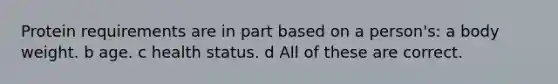 Protein requirements are in part based on a person's: a body weight. b age. c health status. d All of these are correct.