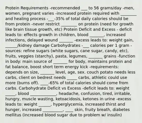 Protein Requirements -recommended ___ to 56 grams/day -men, women, pregnant varies -increased protein required with ________ and healing process -___-35% of total daily calories should be from protein -never restrict ________ on protein (need for growth like brain tissue growth, etc) Protein Deficit and Excess - deficit leads to: effects growth in children, blood _______, increased infections, delayed wound _______ -excess leads to: weight gain, ______/kidney damage Carbohydrates -___ calories per 1 gram -sources: refine sugars (white sugars, cane sugar, candy, etc), fruits, veggies (starchy), pasta, legumes, _______ grains -function in body: main source of _______ for body, maintains protein and fat balance, boost short term energy kick -requirements: depends on size, _______ level, age, sex. couch potato needs less carbs, client on bedrest needs _____ carbs, athletic could use more (burns off). ____-65% of total calories should come from carbs. Carbohydrate Deficit vs Excess -deficit leads to: weight _____, blood _____________, headache, confusion, tired, irritable, hungry, muscle wasting, ketoacidosis, ketones in urine -excess leads to: weight ______, hyperglycemia, increased thirst and hunger, increased __________, ____ skin, fruity breath, diabetes mellitus (increased blood sugar due to problem w/ insulin)