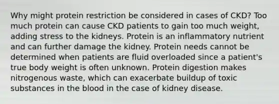 Why might protein restriction be considered in cases of CKD? Too much protein can cause CKD patients to gain too much weight, adding stress to the kidneys. Protein is an inflammatory nutrient and can further damage the kidney. Protein needs cannot be determined when patients are fluid overloaded since a patient's true body weight is often unknown. Protein digestion makes nitrogenous waste, which can exacerbate buildup of toxic substances in the blood in the case of kidney disease.