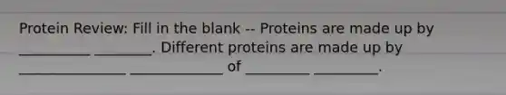 Protein Review: Fill in the blank -- Proteins are made up by __________ ________. Different proteins are made up by _______________ _____________ of _________ _________.