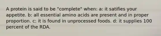 A protein is said to be "complete" when: a: it satifies your appetite. b: all essential amino acids are present and in proper proportion. c: it is found in unprocessed foods. d: it supplies 100 percent of the RDA.