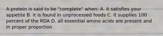 A protein is said to be "complete" when: A. it satisfies your appetite B. it is found in unprocessed foods C. it supplies 100 percent of the RDA D. all essential amino acids are present and in proper proportion