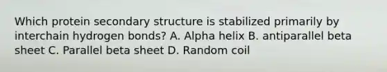 Which protein secondary structure is stabilized primarily by interchain hydrogen bonds? A. Alpha helix B. antiparallel beta sheet C. Parallel beta sheet D. Random coil