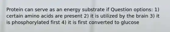 Protein can serve as an energy substrate if Question options: 1) certain amino acids are present 2) it is utilized by the brain 3) it is phosphorylated first 4) it is first converted to glucose