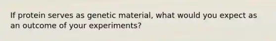 If protein serves as genetic material, what would you expect as an outcome of your experiments?