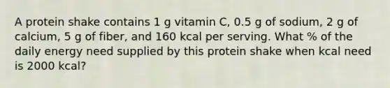 A protein shake contains 1 g vitamin C, 0.5 g of sodium, 2 g of calcium, 5 g of fiber, and 160 kcal per serving. What % of the daily energy need supplied by this protein shake when kcal need is 2000 kcal?