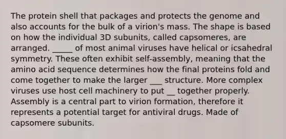 The protein shell that packages and protects the genome and also accounts for the bulk of a virion's mass. The shape is based on how the individual 3D subunits, called capsomeres, are arranged. _____ of most animal viruses have helical or icsahedral symmetry. These often exhibit self-assembly, meaning that the amino acid sequence determines how the final proteins fold and come together to make the larger ___ structure. More complex viruses use host cell machinery to put __ together properly. Assembly is a central part to virion formation, therefore it represents a potential target for antiviral drugs. Made of capsomere subunits.