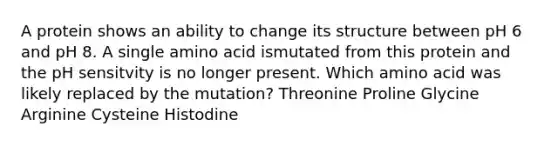 A protein shows an ability to change its structure between pH 6 and pH 8. A single amino acid ismutated from this protein and the pH sensitvity is no longer present. Which amino acid was likely replaced by the mutation? Threonine Proline Glycine Arginine Cysteine Histodine