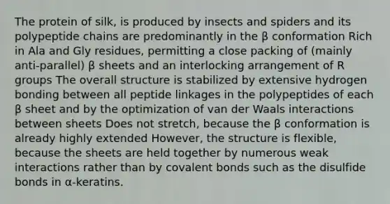 The protein of silk, is produced by insects and spiders and its polypeptide chains are predominantly in the β conformation Rich in Ala and Gly residues, permitting a close packing of (mainly anti-parallel) β sheets and an interlocking arrangement of R groups The overall structure is stabilized by extensive hydrogen bonding between all peptide linkages in the polypeptides of each β sheet and by the optimization of van der Waals interactions between sheets Does not stretch, because the β conformation is already highly extended However, the structure is flexible, because the sheets are held together by numerous weak interactions rather than by covalent bonds such as the disulfide bonds in α-keratins.