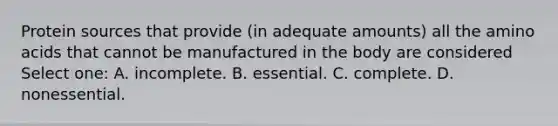 Protein sources that provide (in adequate amounts) all the amino acids that cannot be manufactured in the body are considered Select one: A. incomplete. B. essential. C. complete. D. nonessential.