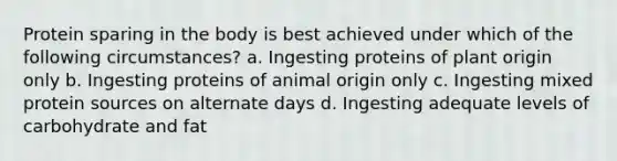 Protein sparing in the body is best achieved under which of the following circumstances? a. Ingesting proteins of plant origin only b. Ingesting proteins of animal origin only c. Ingesting mixed protein sources on alternate days d. Ingesting adequate levels of carbohydrate and fat