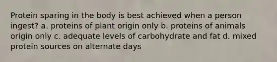 Protein sparing in the body is best achieved when a person ingest? a. proteins of plant origin only b. proteins of animals origin only c. adequate levels of carbohydrate and fat d. mixed protein sources on alternate days