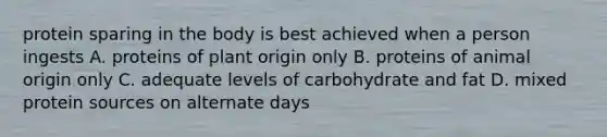 protein sparing in the body is best achieved when a person ingests A. proteins of plant origin only B. proteins of animal origin only C. adequate levels of carbohydrate and fat D. mixed protein sources on alternate days