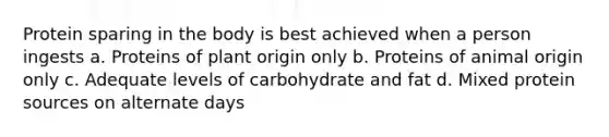 Protein sparing in the body is best achieved when a person ingests a. Proteins of plant origin only b. Proteins of animal origin only c. Adequate levels of carbohydrate and fat d. Mixed protein sources on alternate days