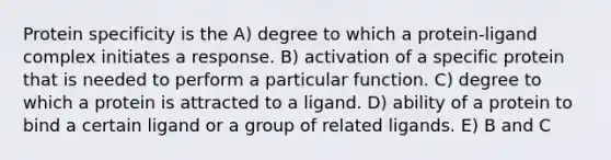 Protein specificity is the A) degree to which a protein-ligand complex initiates a response. B) activation of a specific protein that is needed to perform a particular function. C) degree to which a protein is attracted to a ligand. D) ability of a protein to bind a certain ligand or a group of related ligands. E) B and C