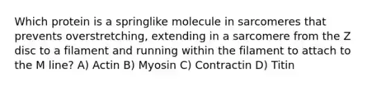 Which protein is a springlike molecule in sarcomeres that prevents overstretching, extending in a sarcomere from the Z disc to a filament and running within the filament to attach to the M line? A) Actin B) Myosin C) Contractin D) Titin