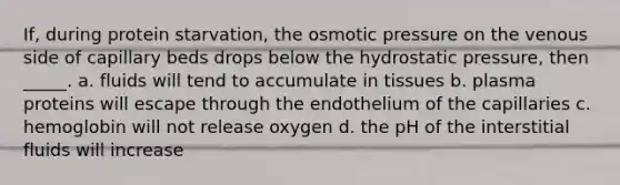 If, during protein starvation, the osmotic pressure on the venous side of capillary beds drops below the hydrostatic pressure, then _____. a. fluids will tend to accumulate in tissues b. plasma proteins will escape through the endothelium of the capillaries c. hemoglobin will not release oxygen d. the pH of the interstitial fluids will increase