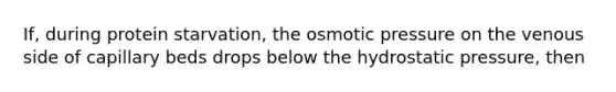 If, during protein starvation, the osmotic pressure on the venous side of capillary beds drops below the hydrostatic pressure, then