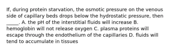 If, during protein starvation, the osmotic pressure on the venous side of capillary beds drops below the hydrostatic pressure, then _____. A. the pH of the interstitial fluids will increase B. hemoglobin will not release oxygen C. plasma proteins will escape through the endothelium of the capillaries D. fluids will tend to accumulate in tissues