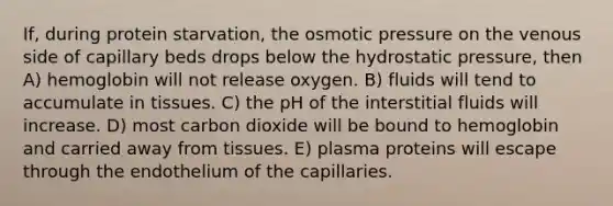 If, during protein starvation, the osmotic pressure on the venous side of capillary beds drops below the hydrostatic pressure, then A) hemoglobin will not release oxygen. B) fluids will tend to accumulate in tissues. C) the pH of the interstitial fluids will increase. D) most carbon dioxide will be bound to hemoglobin and carried away from tissues. E) plasma proteins will escape through the endothelium of the capillaries.