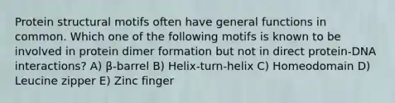 Protein structural motifs often have general functions in common. Which one of the following motifs is known to be involved in protein dimer formation but not in direct protein-DNA interactions? A) β-barrel B) Helix-turn-helix C) Homeodomain D) Leucine zipper E) Zinc finger