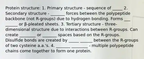 Protein structure: 1. Primary structure - sequence of _____ 2. Secondary structure - _______ forces between the polypeptide backbone (not R-groups) due to hydrogen bonding. Forms ___ ______ or β-pleated sheets. 3. Tertiary structure - three-dimensional structure due to interactions between R-groups. Can create ________ or _______ spaces based on the R-groups. Disulfide bonds are created by _____ ______ between the R-groups of two cysteine a.a.'s. 4. _______ ________ - multiple polypeptide chains come together to form one protein.