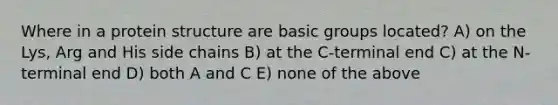 Where in a protein structure are basic groups located? A) on the Lys, Arg and His side chains B) at the C-terminal end C) at the N-terminal end D) both A and C E) none of the above