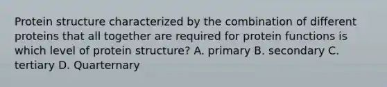 Protein structure characterized by the combination of different proteins that all together are required for protein functions is which level of protein structure? A. primary B. secondary C. tertiary D. Quarternary