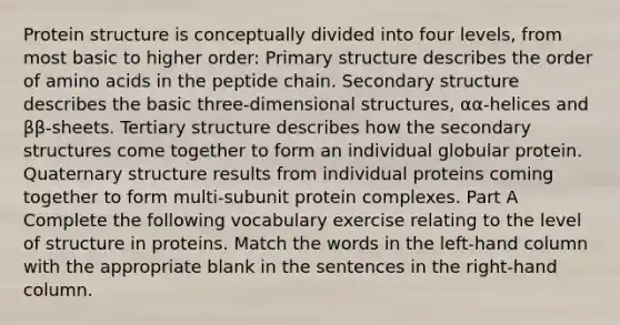 Protein structure is conceptually divided into four levels, from most basic to higher order: Primary structure describes the order of amino acids in the peptide chain. Secondary structure describes the basic three-dimensional structures, αα-helices and ββ-sheets. Tertiary structure describes how the secondary structures come together to form an individual globular protein. Quaternary structure results from individual proteins coming together to form multi-subunit protein complexes. Part A Complete the following vocabulary exercise relating to the level of structure in proteins. Match the words in the left-hand column with the appropriate blank in the sentences in the right-hand column.