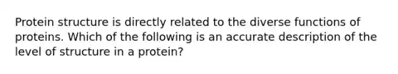 <a href='https://www.questionai.com/knowledge/kcfXlB10Op-protein-structure' class='anchor-knowledge'>protein structure</a> is directly related to the diverse functions of proteins. Which of the following is an accurate description of the level of structure in a protein?