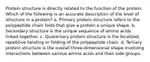 Protein structure is directly related to the function of the protein. Which of the following is an accurate description of the level of structure in a protein? a. Primary protein structure refers to the polypeptide chain folds that give a protein a unique shape. b. Secondary structure is the unique sequence of amino acids linked together. c. Quaternary protein structure is the localized, repetitive twisting or folding of the polypeptide chain. d. Tertiary protein structure is the overall three-dimensional shape involving interactions between various amino acids and their side groups.