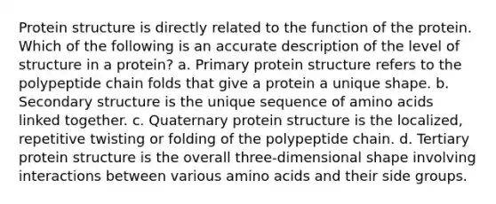 Protein structure is directly related to the function of the protein. Which of the following is an accurate description of the level of structure in a protein? a. Primary protein structure refers to the polypeptide chain folds that give a protein a unique shape. b. Secondary structure is the unique sequence of amino acids linked together. c. Quaternary protein structure is the localized, repetitive twisting or folding of the polypeptide chain. d. Tertiary protein structure is the overall three-dimensional shape involving interactions between various amino acids and their side groups.