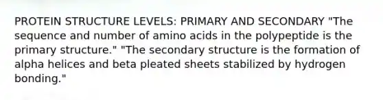 PROTEIN STRUCTURE LEVELS: PRIMARY AND SECONDARY "The sequence and number of amino acids in the polypeptide is the primary structure." "The secondary structure is the formation of alpha helices and beta pleated sheets stabilized by hydrogen bonding."