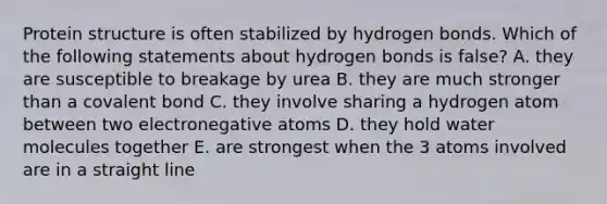 Protein structure is often stabilized by hydrogen bonds. Which of the following statements about hydrogen bonds is false? A. they are susceptible to breakage by urea B. they are much stronger than a covalent bond C. they involve sharing a hydrogen atom between two electronegative atoms D. they hold water molecules together E. are strongest when the 3 atoms involved are in a straight line