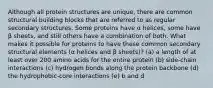 Although all protein structures are unique, there are common structural building blocks that are referred to as regular secondary structures. Some proteins have α helices, some have β sheets, and still others have a combination of both. What makes it possible for proteins to have these common secondary structural elements (α helices and β sheets)? (a) a length of at least over 200 amino acids for the entire protein (b) side-chain interactions (c) hydrogen bonds along the protein backbone (d) the hydrophobic-core interactions (e) b and d