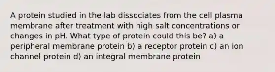 A protein studied in the lab dissociates from the cell plasma membrane after treatment with high salt concentrations or changes in pH. What type of protein could this be? a) a peripheral membrane protein b) a receptor protein c) an ion channel protein d) an integral membrane protein