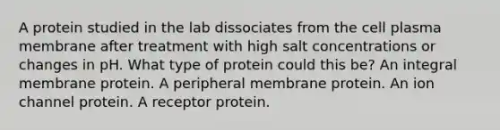 A protein studied in the lab dissociates from the cell plasma membrane after treatment with high salt concentrations or changes in pH. What type of protein could this be? An integral membrane protein. A peripheral membrane protein. An ion channel protein. A receptor protein.