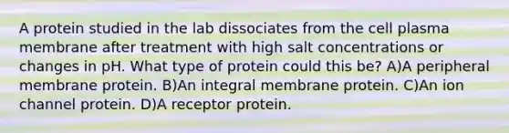 A protein studied in the lab dissociates from the cell plasma membrane after treatment with high salt concentrations or changes in pH. What type of protein could this be? A)A peripheral membrane protein. B)An integral membrane protein. C)An ion channel protein. D)A receptor protein.