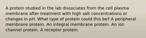 A protein studied in the lab dissociates from the cell plasma membrane after treatment with high salt concentrations or changes in pH. What type of protein could this be? A peripheral membrane protein. An integral membrane protein. An ion channel protein. A receptor protein.