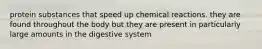 protein substances that speed up chemical reactions. they are found throughout the body but they are present in particularly large amounts in the digestive system