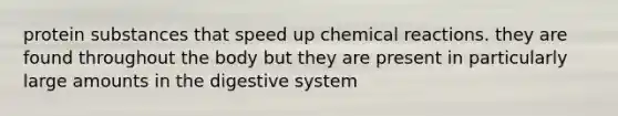 protein substances that speed up chemical reactions. they are found throughout the body but they are present in particularly large amounts in the digestive system