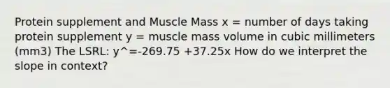 Protein supplement and Muscle Mass x = number of days taking protein supplement y = muscle mass volume in cubic millimeters (mm3) The LSRL: y^=-269.75 +37.25x How do we interpret the slope in context?