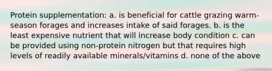 Protein supplementation: a. is beneficial for cattle grazing warm-season forages and increases intake of said forages. b. is the least expensive nutrient that will increase body condition c. can be provided using non-protein nitrogen but that requires high levels of readily available minerals/vitamins d. none of the above