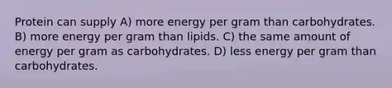 Protein can supply A) more energy per gram than carbohydrates. B) more energy per gram than lipids. C) the same amount of energy per gram as carbohydrates. D) less energy per gram than carbohydrates.