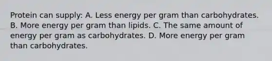 Protein can supply: A. Less energy per gram than carbohydrates. B. More energy per gram than lipids. C. The same amount of energy per gram as carbohydrates. D. More energy per gram than carbohydrates.