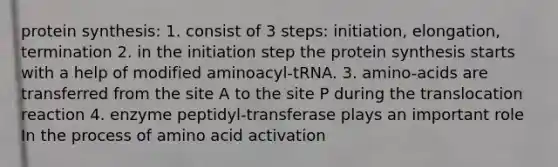 protein synthesis: 1. consist of 3 steps: initiation, elongation, termination 2. in the initiation step the protein synthesis starts with a help of modified aminoacyl-tRNA. 3. amino-acids are transferred from the site A to the site P during the translocation reaction 4. enzyme peptidyl-transferase plays an important role In the process of amino acid activation