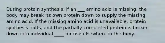 During protein synthesis, if an ___ amino acid is missing, the body may break its own protein down to supply the missing amino acid. If the missing amino acid is unavailable, protein synthesis halts, and the partially completed protein is broken down into individual ____ for use elsewhere in the body.