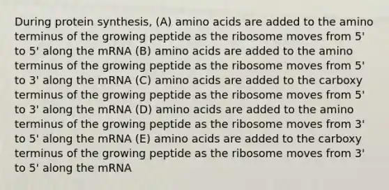 During protein synthesis, (A) amino acids are added to the amino terminus of the growing peptide as the ribosome moves from 5' to 5' along the mRNA (B) amino acids are added to the amino terminus of the growing peptide as the ribosome moves from 5' to 3' along the mRNA (C) amino acids are added to the carboxy terminus of the growing peptide as the ribosome moves from 5' to 3' along the mRNA (D) amino acids are added to the amino terminus of the growing peptide as the ribosome moves from 3' to 5' along the mRNA (E) amino acids are added to the carboxy terminus of the growing peptide as the ribosome moves from 3' to 5' along the mRNA