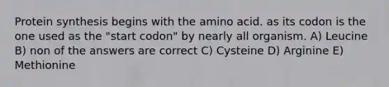 Protein synthesis begins with the amino acid. as its codon is the one used as the "start codon" by nearly all organism. A) Leucine B) non of the answers are correct C) Cysteine D) Arginine E) Methionine