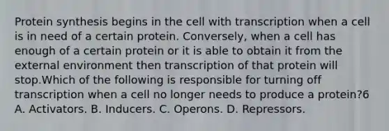 <a href='https://www.questionai.com/knowledge/kVyphSdCnD-protein-synthesis' class='anchor-knowledge'>protein synthesis</a> begins in the cell with transcription when a cell is in need of a certain protein. Conversely, when a cell has enough of a certain protein or it is able to obtain it from <a href='https://www.questionai.com/knowledge/kpkoUX83Zl-the-external-environment' class='anchor-knowledge'>the external environment</a> then transcription of that protein will stop.Which of the following is responsible for turning off transcription when a cell no longer needs to produce a protein?6 A. Activators. B. Inducers. C. Operons. D. Repressors.